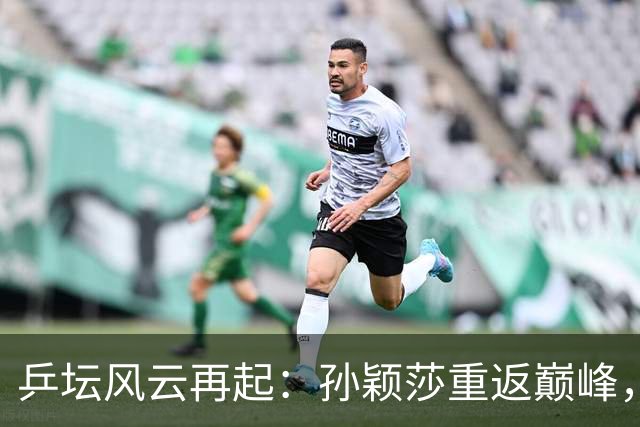 乒坛风云再起：孙颖莎重返巅峰，松岛辉空的梦幻登顶！